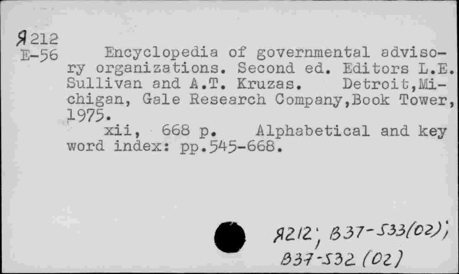 ﻿$212
E-56 Encyclopedia of governmental advisory organizations. Second ed. Editors L.E. Sullivan and A.T. Kruzas. Detroit,Michigan, Gale Research Company,Book Tower, 1975.
xii, 668 p. Alphabetical and key word index: pp.545-668.
^2/2 ‘
037*532 (Ol)